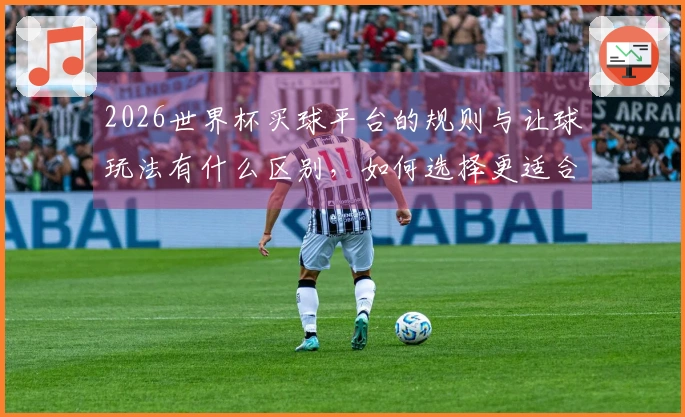 2026世界杯买球平台的规则与让球玩法有什么区别，如何选择更适合的下注方式？