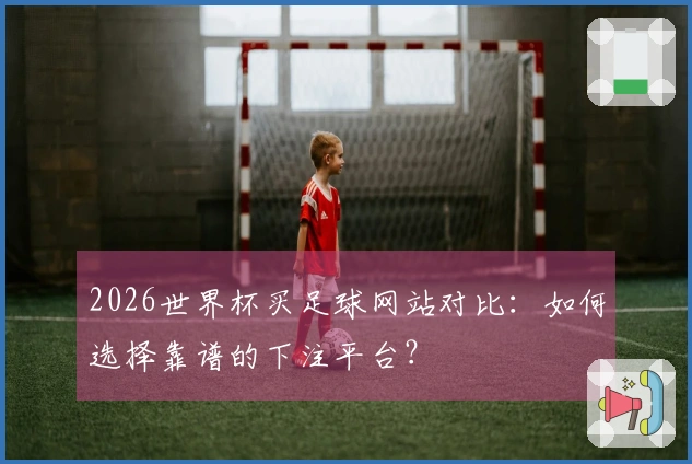 2026世界杯买足球网站对比：如何选择靠谱的下注平台？