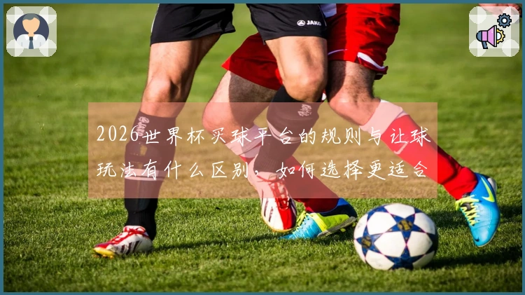 2026世界杯买球平台的规则与让球玩法有什么区别，如何选择更适合的下注方式？